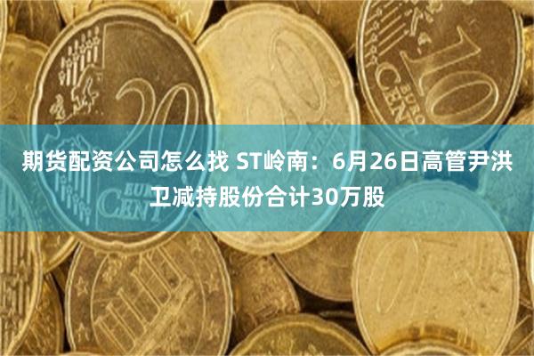 期货配资公司怎么找 ST岭南：6月26日高管尹洪卫减持股份合计30万股