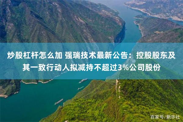 炒股杠杆怎么加 强瑞技术最新公告：控股股东及其一致行动人拟减持不超过3%公司股份