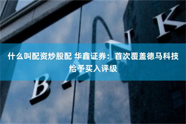 什么叫配资炒股配 华鑫证券：首次覆盖德马科技给予买入评级