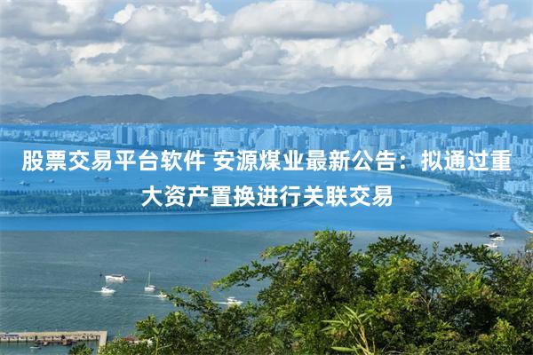 股票交易平台软件 安源煤业最新公告：拟通过重大资产置换进行关联交易