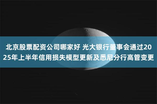 北京股票配资公司哪家好 光大银行董事会通过2025年上半年信用损失模型更新及悉尼分行高管变更