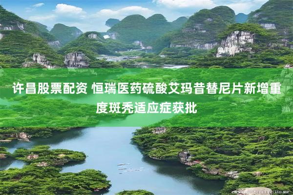 许昌股票配资 恒瑞医药硫酸艾玛昔替尼片新增重度斑秃适应症获批