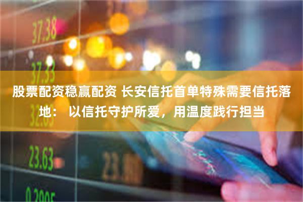 股票配资稳赢配资 长安信托首单特殊需要信托落地： 以信托守护所爱，用温度践行担当