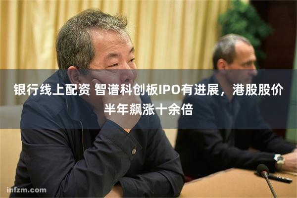 银行线上配资 智谱科创板IPO有进展，港股股价半年飙涨十余倍