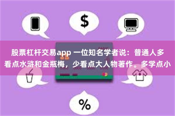 股票杠杆交易app 一位知名学者说：普通人多看点水浒和金瓶梅，少看点大人物著作。多学点小