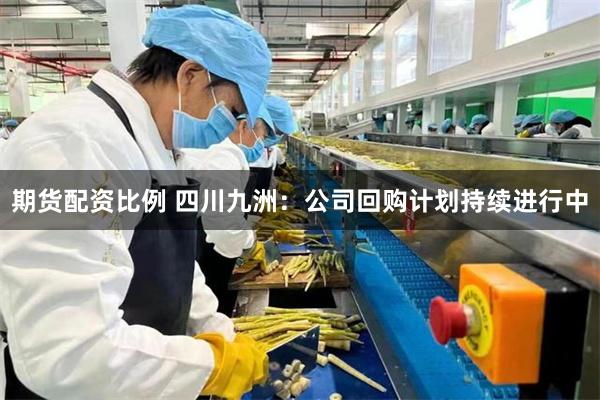 期货配资比例 四川九洲:公司回购计划持续进行中