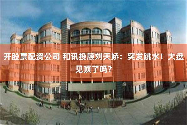 开股票配资公司 和讯投顾刘天娇：突发跳水！大盘见顶了吗？