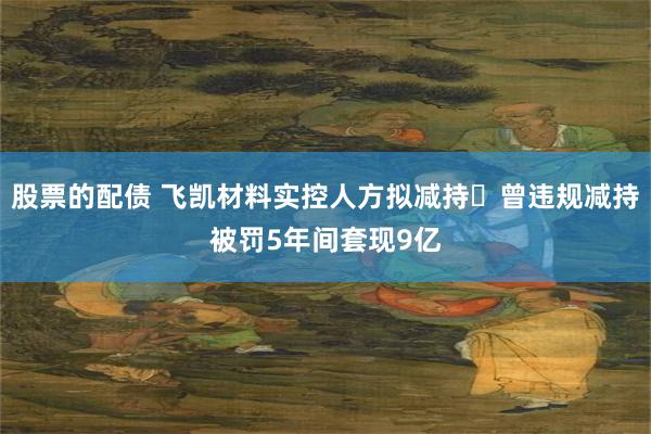 股票的配债 飞凯材料实控人方拟减持 曾违规减持被罚5年间套现9亿
