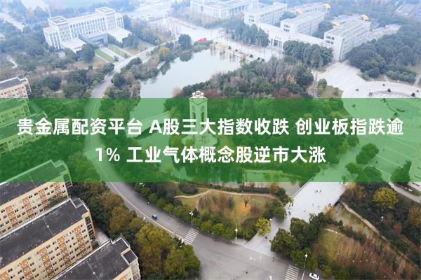 贵金属配资平台 A股三大指数收跌 创业板指跌逾1% 工业气体概念股逆市大涨