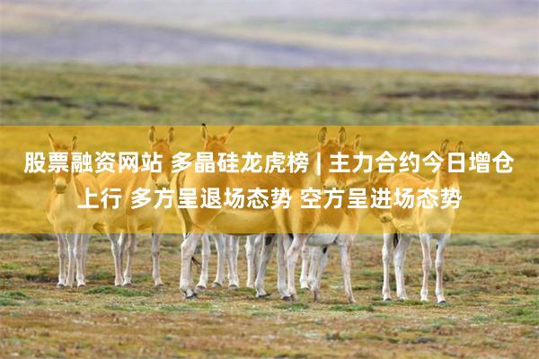 股票融资网站 多晶硅龙虎榜 | 主力合约今日增仓上行 多方呈退场态势 空方呈进场态势