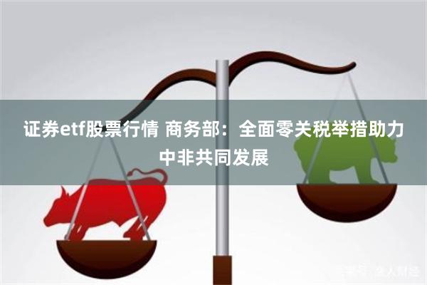 证券etf股票行情 商务部：全面零关税举措助力中非共同发展