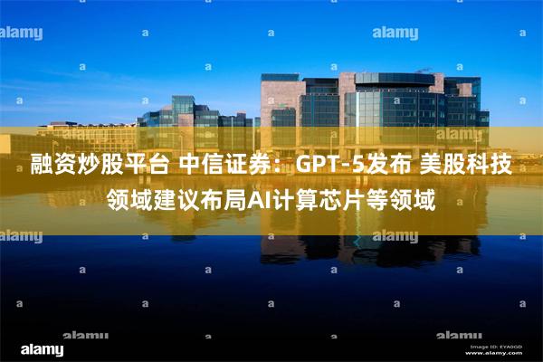 融资炒股平台 中信证券：GPT-5发布 美股科技领域建议布局AI计算芯片等领域