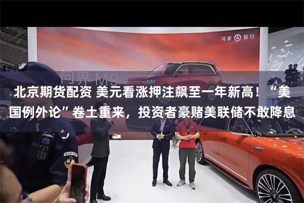 北京期货配资 美元看涨押注飙至一年新高！“美国例外论”卷土重来，投资者豪赌美联储不敢降息