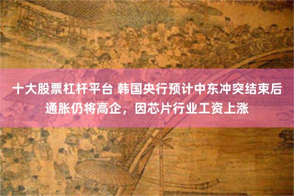 十大股票杠杆平台 韩国央行预计中东冲突结束后通胀仍将高企，因芯片行业工资上涨