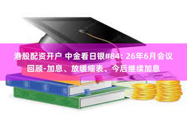 港股配资开户 中金看日银#84: 26年6月会议回顾-加息、放缓缩表、今后继续加息