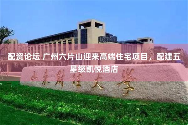 配资论坛 广州六片山迎来高端住宅项目，配建五星级凯悦酒店