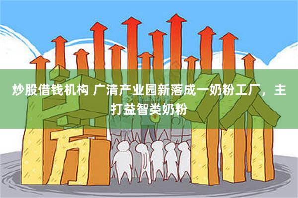 炒股借钱机构 广清产业园新落成一奶粉工厂，主打益智类奶粉