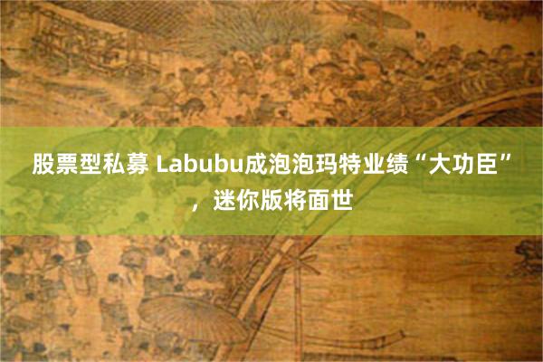 股票型私募 Labubu成泡泡玛特业绩“大功臣”，迷你版将面世
