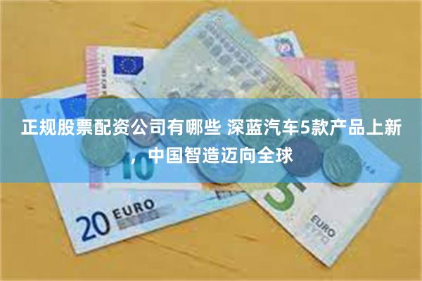 正规股票配资公司有哪些 深蓝汽车5款产品上新，中国智造迈向全球
