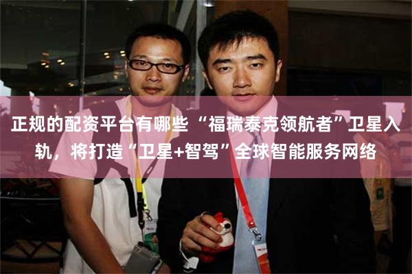 正规的配资平台有哪些 “福瑞泰克领航者”卫星入轨,将打造“卫星+智驾”全球智能服务网络