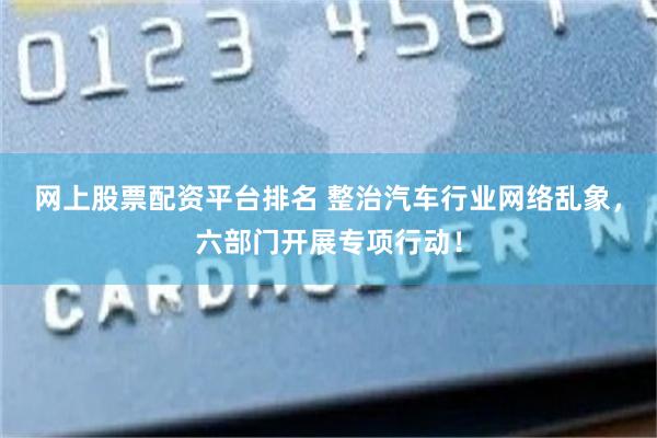 网上股票配资平台排名 整治汽车行业网络乱象，六部门开展专项行动！