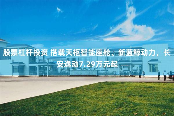 股票杠杆投资 搭载天枢智能座舱、新蓝鲸动力，长安逸动7.29万元起