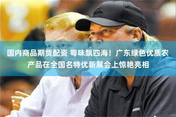 国内商品期货配资 粤味飘四海！广东绿色优质农产品在全国名特优新展会上惊艳亮相