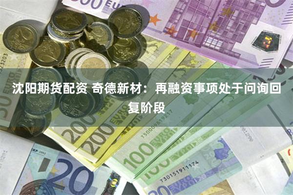 沈阳期货配资 奇德新材：再融资事项处于问询回复阶段
