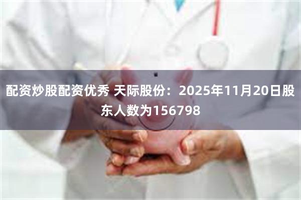 配资炒股配资优秀 天际股份：2025年11月20日股东人数为156798