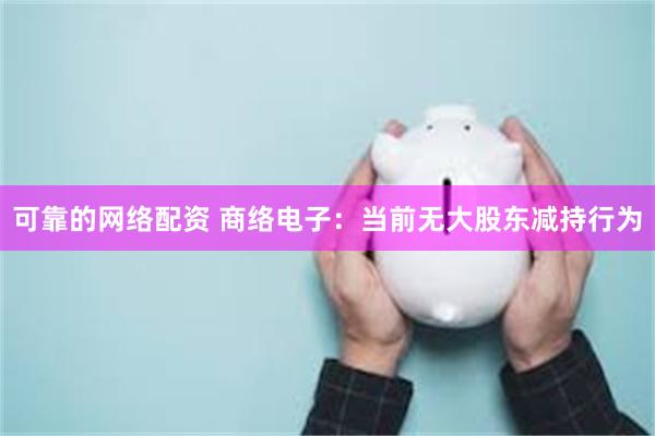 可靠的网络配资 商络电子：当前无大股东减持行为