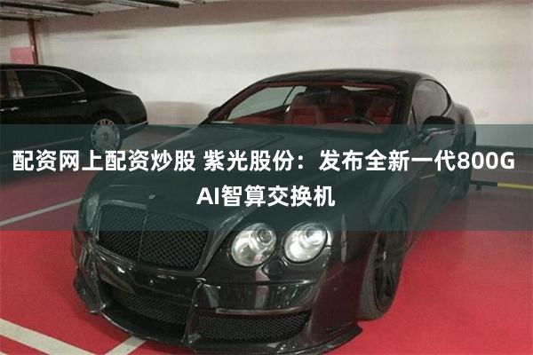 配资网上配资炒股 紫光股份：发布全新一代800G AI智算交换机
