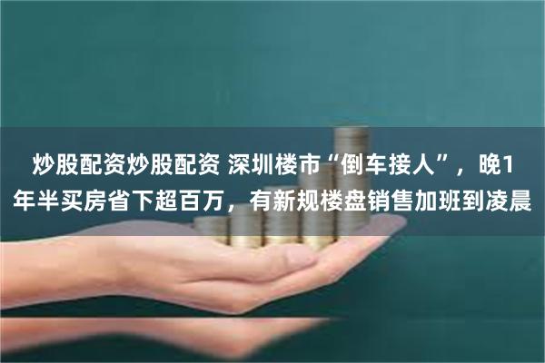 炒股配资炒股配资 深圳楼市“倒车接人”，晚1年半买房省下超百万，有新规楼盘销售加班到凌晨