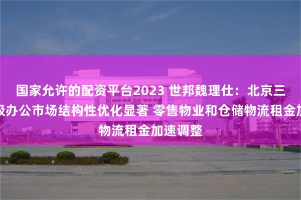 国家允许的配资平台2023 世邦魏理仕：北京三季度甲级办公市场结构性优化显著 零售物业和仓储物流租金加速调整