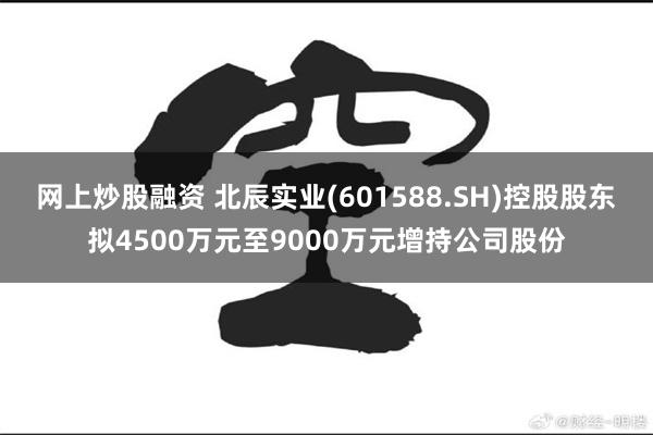 网上炒股融资 北辰实业(601588.SH)控股股东拟4500万元至9000万元增持公司股份