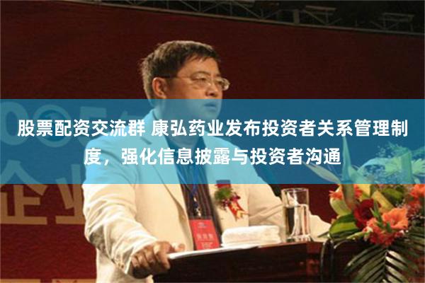 股票配资交流群 康弘药业发布投资者关系管理制度，强化信息披露与投资者沟通