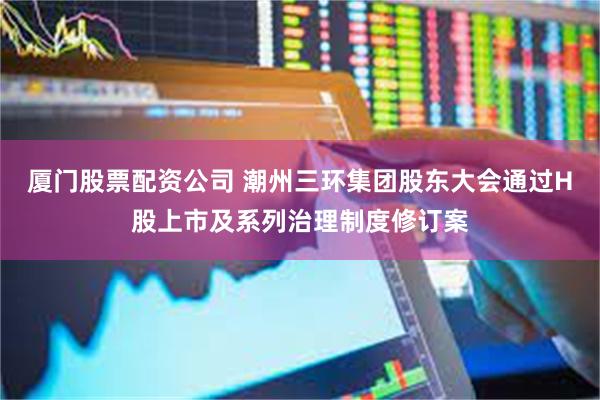 厦门股票配资公司 潮州三环集团股东大会通过H股上市及系列治理制度修订案