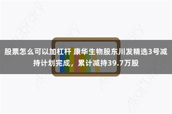 股票怎么可以加杠杆 康华生物股东川发精选3号减持计划完成，累计减持39.7万股