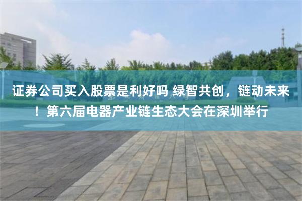 证券公司买入股票是利好吗 绿智共创，链动未来！第六届电器产业链生态大会在深圳举行