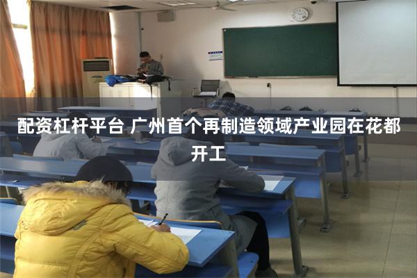 配资杠杆平台 广州首个再制造领域产业园在花都开工