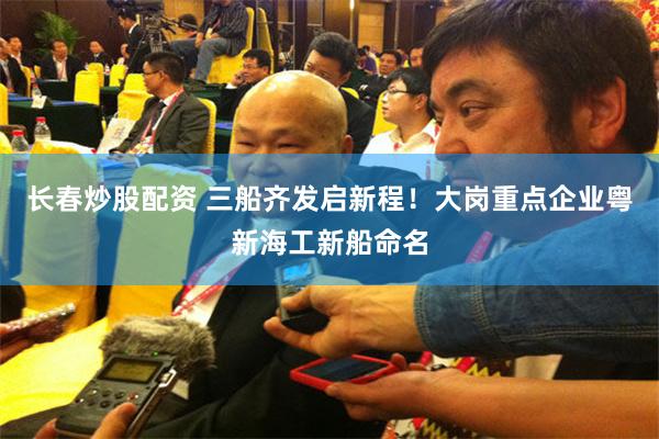 长春炒股配资 三船齐发启新程！大岗重点企业粤新海工新船命名