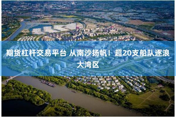 期货杠杆交易平台 从南沙扬帆！超20支船队逐浪大湾区
