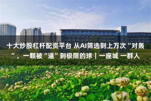 十大炒股杠杆配资平台 从AI筛选到上万次“对轰”，一颗被“逼”到极限的球｜一座城 一群人