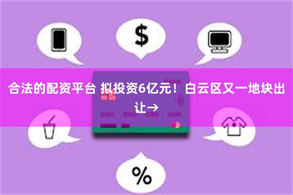 合法的配资平台 拟投资6亿元！白云区又一地块出让→