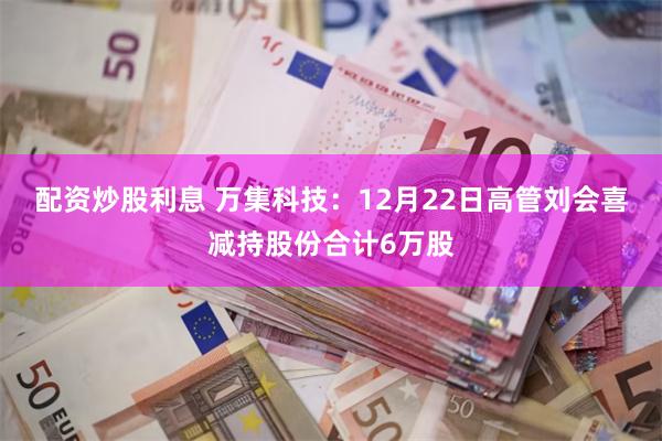 配资炒股利息 万集科技:12月22日高管刘会喜减持股份合计6万股