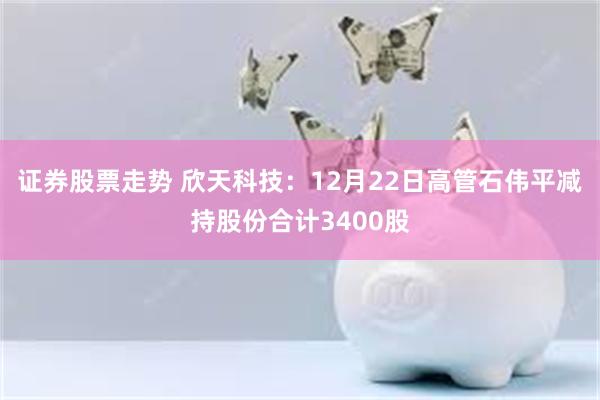 证券股票走势 欣天科技：12月22日高管石伟平减持股份合计3400股