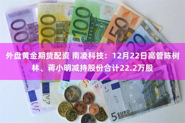 外盘黄金期货配资 南凌科技：12月22日高管陈树林、蒋小明减持股份合计22.2万股