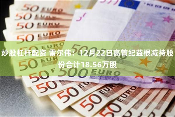 炒股杠杆配资 雷尔伟：12月22日高管纪益根减持股份合计18.56万股