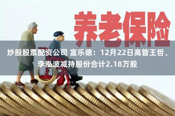 炒股股票配资公司 富乐德：12月22日高管王哲、李泓波减持股份合计2.18万股