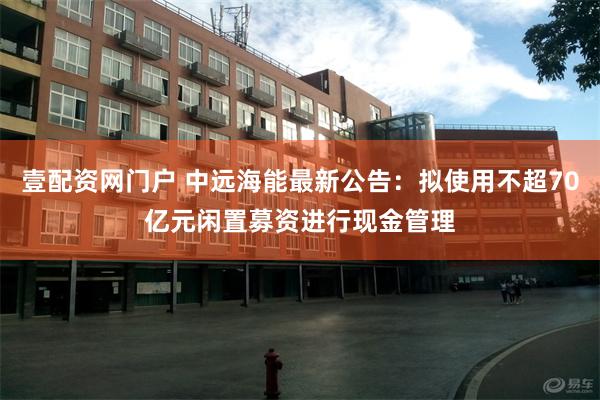 壹配资网门户 中远海能最新公告：拟使用不超70亿元闲置募资进行现金管理