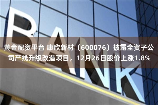 黄金配资平台 康欣新材（600076）披露全资子公司产线升级改造项目，12月26日股价上涨1.8%